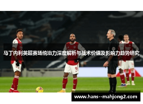 马丁内利英超赛场统治力深度解析与战术价值及影响力趋势研究