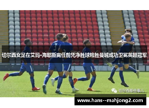 切尔西女足在艾玛·海耶斯离任前凭净胜球险胜曼城成功卫冕英超冠军