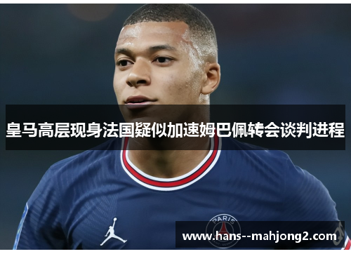 皇马高层现身法国疑似加速姆巴佩转会谈判进程 皇马高层现身法国疑似加速姆巴佩转会谈判进程